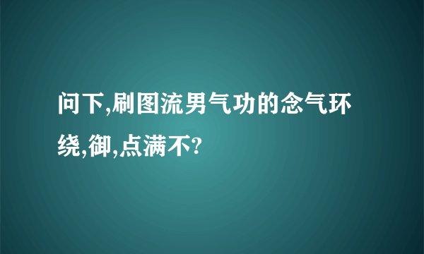 问下,刷图流男气功的念气环绕,御,点满不?