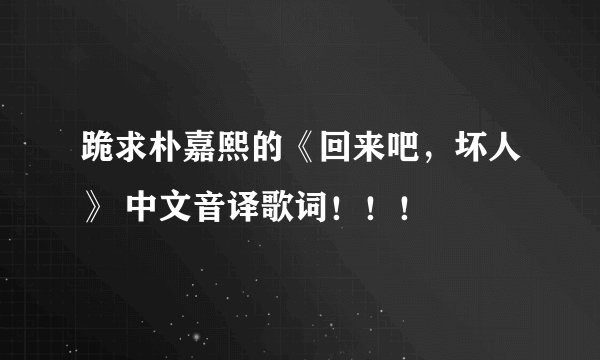 跪求朴嘉熙的《回来吧，坏人》 中文音译歌词！！！