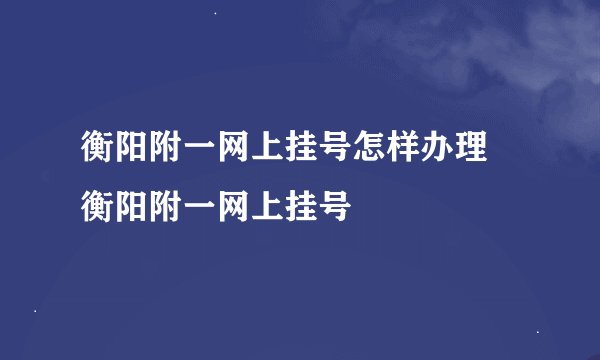 衡阳附一网上挂号怎样办理 衡阳附一网上挂号