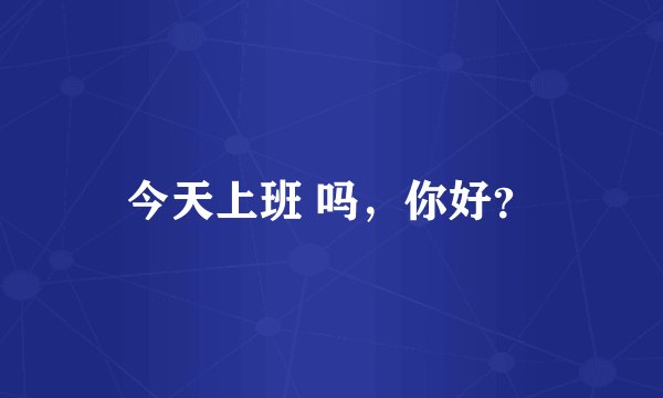 今天上班 吗，你好？