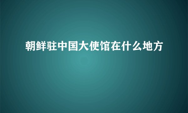 朝鲜驻中国大使馆在什么地方