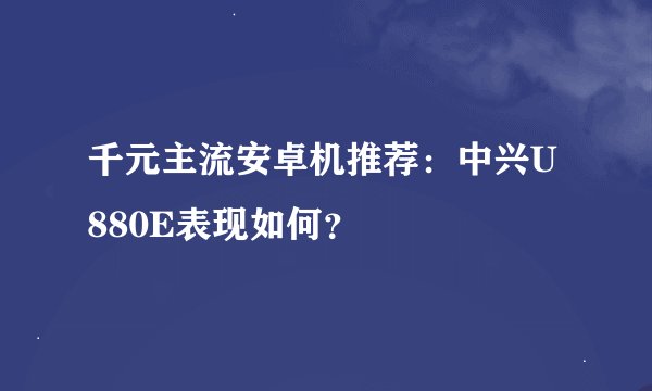 千元主流安卓机推荐：中兴U880E表现如何？