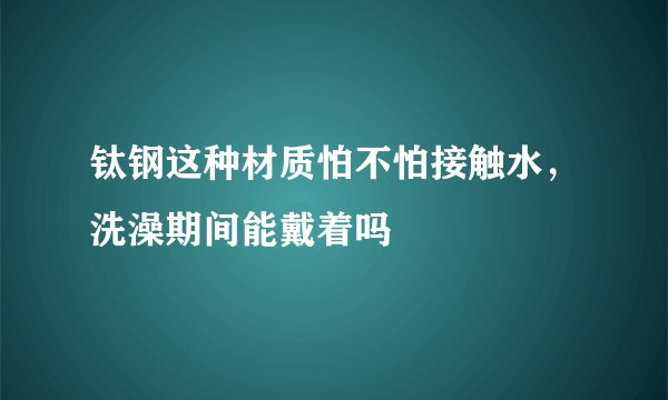 钛钢这种材质怕不怕接触水，洗澡期间能戴着吗