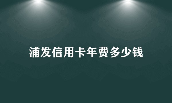 浦发信用卡年费多少钱