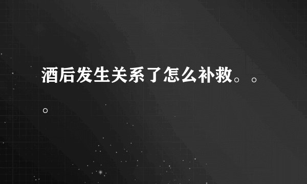 酒后发生关系了怎么补救。。。