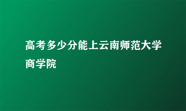 高考多少分能上云南师范大学商学院