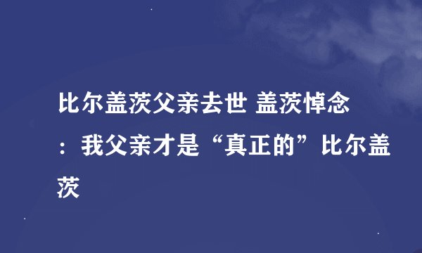 比尔盖茨父亲去世 盖茨悼念：我父亲才是“真正的”比尔盖茨
