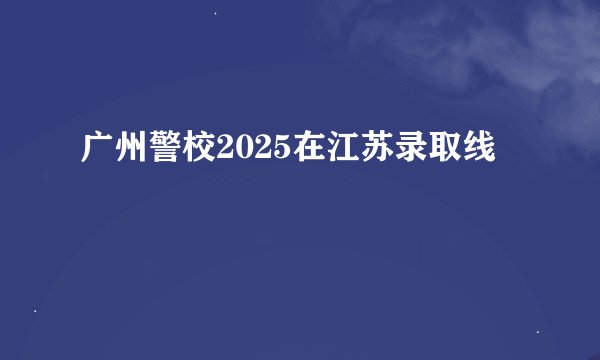 广州警校2025在江苏录取线