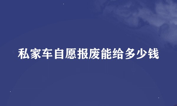 私家车自愿报废能给多少钱