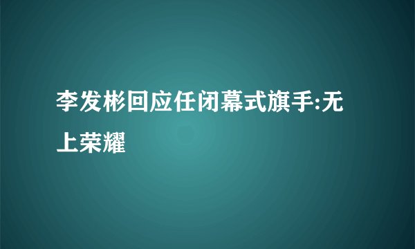 李发彬回应任闭幕式旗手:无上荣耀
