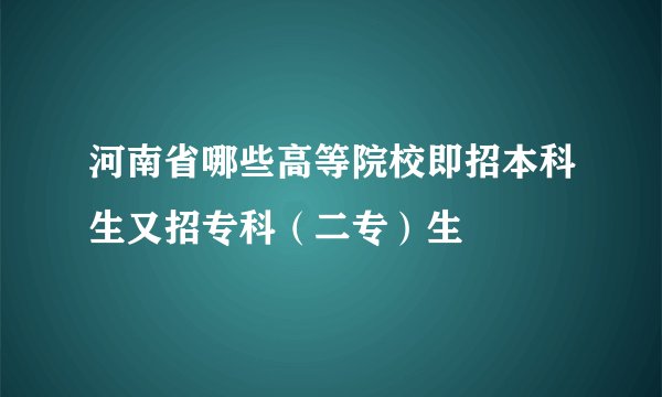 河南省哪些高等院校即招本科生又招专科（二专）生