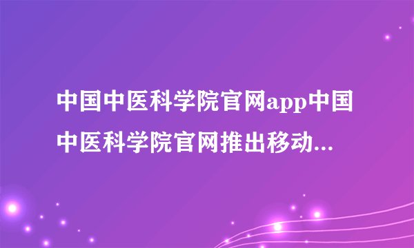 中国中医科学院官网app中国中医科学院官网推出移动端应用程序