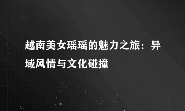 越南美女瑶瑶的魅力之旅：异域风情与文化碰撞