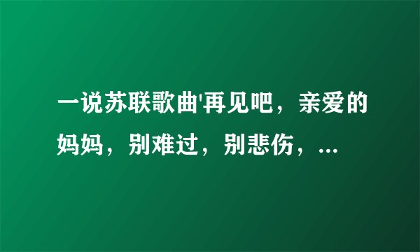 一说苏联歌曲'再见吧，亲爱的妈妈，别难过，别悲伤，祝福我们一路平安吧。”这是什么歌