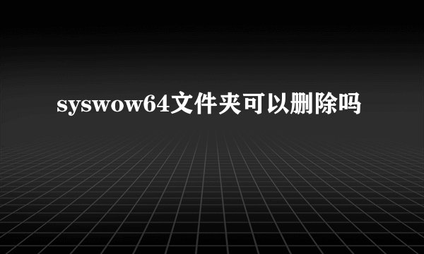 syswow64文件夹可以删除吗