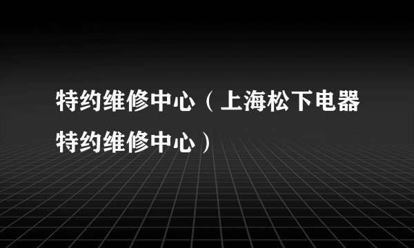 特约维修中心（上海松下电器特约维修中心）