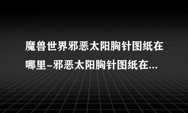 魔兽世界邪恶太阳胸针图纸在哪里-邪恶太阳胸针图纸在哪里_魔兽世界