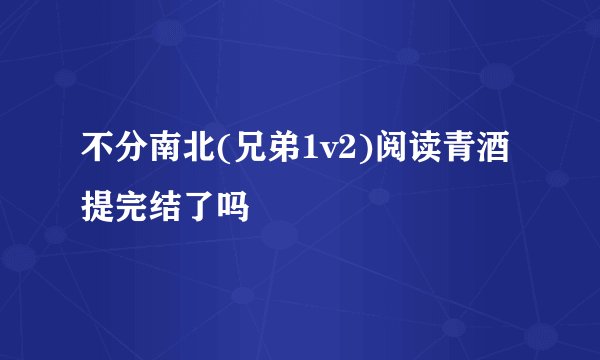 不分南北(兄弟1v2)阅读青酒提完结了吗