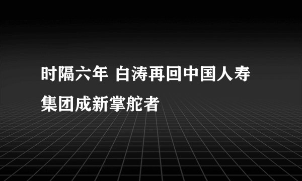 时隔六年 白涛再回中国人寿集团成新掌舵者