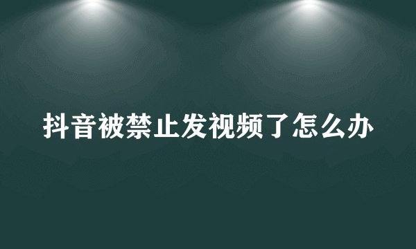 抖音被禁止发视频了怎么办
