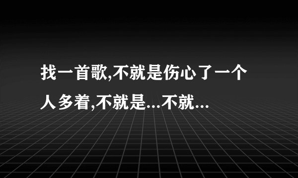 找一首歌,不就是伤心了一个人多着,不就是...不就是... 速度找到的加分!