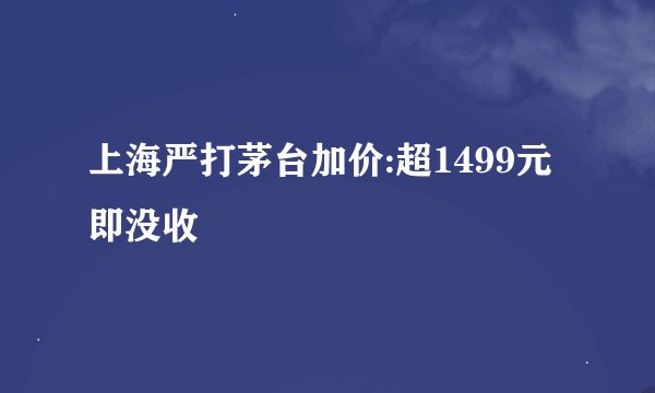 上海严打茅台加价:超1499元即没收
