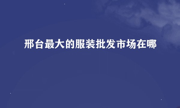 邢台最大的服装批发市场在哪