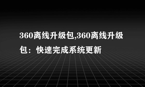 360离线升级包,360离线升级包：快速完成系统更新