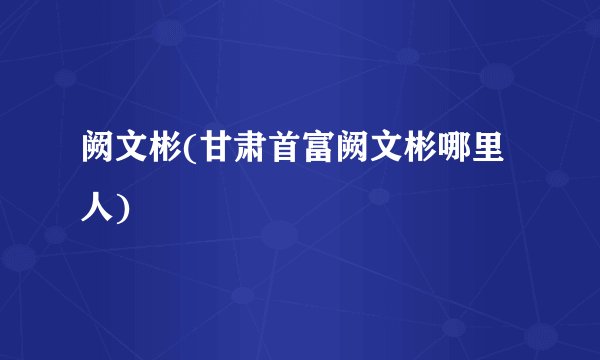 阙文彬(甘肃首富阙文彬哪里人)